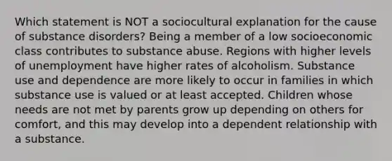 Which statement is NOT a sociocultural explanation for the cause of substance disorders? Being a member of a low socioeconomic class contributes to substance abuse. Regions with higher levels of unemployment have higher rates of alcoholism. Substance use and dependence are more likely to occur in families in which substance use is valued or at least accepted. Children whose needs are not met by parents grow up depending on others for comfort, and this may develop into a dependent relationship with a substance.