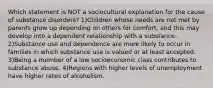 Which statement is NOT a sociocultural explanation for the cause of substance disorders? 1)Children whose needs are not met by parents grow up depending on others for comfort, and this may develop into a dependent relationship with a substance. 2)Substance use and dependence are more likely to occur in families in which substance use is valued or at least accepted. 3)Being a member of a low socioeconomic class contributes to substance abuse. 4)Regions with higher levels of unemployment have higher rates of alcoholism.