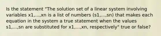 Is the statement "The solution set of a linear system involving variables x1,...,xn is a list of numbers (s1,...,sn) that makes each equation in the system a true statement when the values s1,...,sn are substituted for x1,...,xn, respectively" true or false?