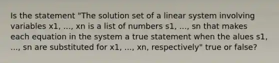 Is the statement​ "The solution set of a linear system involving variables x1, ..., xn is a list of numbers s1, ..., sn that makes each equation in the system a true statement when the alues s1, ..., sn are substituted for x1, ..., xn, respectively" true or​ false?