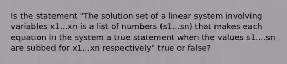 Is the statement​ "The solution set of a linear system involving variables x1...xn is a list of numbers (s1...sn) that makes each equation in the system a true statement when the values s1....sn are subbed for x1...xn respectively" true or false?