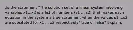 .Is the statement​ "The solution set of a linear system involving variables x1...x2 is a list of numbers (s1 ... s2) that makes each equation in the system a true statement when the values s1 ...s2 are subsituted for x1 ... x2 respectively" true or​ false? Explain.