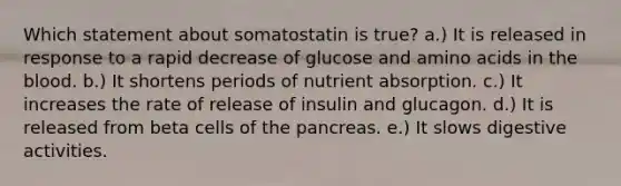 Which statement about somatostatin is true? a.) It is released in response to a rapid decrease of glucose and amino acids in the blood. b.) It shortens periods of nutrient absorption. c.) It increases the rate of release of insulin and glucagon. d.) It is released from beta cells of the pancreas. e.) It slows digestive activities.