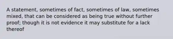 A statement, sometimes of fact, sometimes of law, sometimes mixed, that can be considered as being true without further proof; though it is not evidence it may substitute for a lack thereof