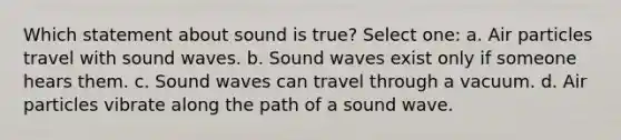 Which statement about sound is true? Select one: a. Air particles travel with sound waves. b. Sound waves exist only if someone hears them. c. Sound waves can travel through a vacuum. d. Air particles vibrate along the path of a sound wave.