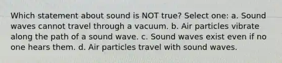 Which statement about sound is NOT true? Select one: a. Sound waves cannot travel through a vacuum. b. Air particles vibrate along the path of a sound wave. c. Sound waves exist even if no one hears them. d. Air particles travel with sound waves.