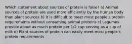 Which statement about sources of protein is false? a) Animal sources of protein are used more efficiently by the human body than plant sources b) It is difficult to meet most people's protein requirements without consuming animal proteins c) Legumes provide about as much protein per 1/2 cup serving as a cup of milk d) Plant sources of protein can easily meet most people's protein requirements