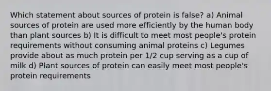 Which statement about sources of protein is false? a) Animal sources of protein are used more efficiently by the human body than plant sources b) It is difficult to meet most people's protein requirements without consuming animal proteins c) Legumes provide about as much protein per 1/2 cup serving as a cup of milk d) Plant sources of protein can easily meet most people's protein requirements