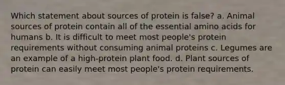 Which statement about sources of protein is false? a. Animal sources of protein contain all of the essential amino acids for humans b. It is difficult to meet most people's protein requirements without consuming animal proteins c. Legumes are an example of a high-protein plant food. d. Plant sources of protein can easily meet most people's protein requirements.