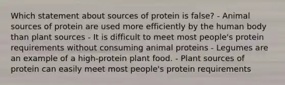 Which statement about sources of protein is false? - Animal sources of protein are used more efficiently by the human body than plant sources - It is difficult to meet most people's protein requirements without consuming animal proteins - Legumes are an example of a high-protein plant food. - Plant sources of protein can easily meet most people's protein requirements