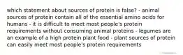 which statement about sources of protein is false? - animal sources of protein contain all of the essential amino acids for humans - it is difficult to meet most people's protein requirements without consuming animal proteins - legumes are an example of a high protein plant food - plant sources of protein can easily meet most people's protein requirements