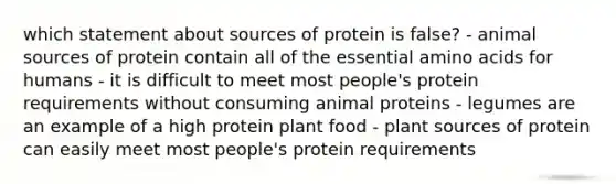 which statement about sources of protein is false? - animal sources of protein contain all of the essential amino acids for humans - it is difficult to meet most people's protein requirements without consuming animal proteins - legumes are an example of a high protein plant food - plant sources of protein can easily meet most people's protein requirements