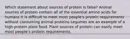 Which statement about sources of protein is false? Animal sources of protein contain all of the essential amino acids for humans It is difficult to meet most people's protein requirements without consuming animal proteins Legumes are an example of a high-protein plant food. Plant sources of protein can easily meet most people's protein requirements.