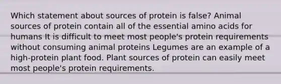 Which statement about sources of protein is false? Animal sources of protein contain all of the essential amino acids for humans It is difficult to meet most people's protein requirements without consuming animal proteins Legumes are an example of a high-protein plant food. Plant sources of protein can easily meet most people's protein requirements.