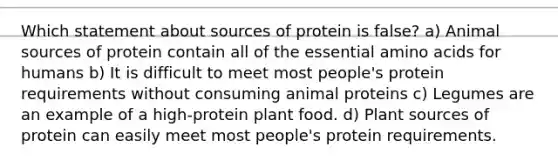 Which statement about sources of protein is false? a) Animal sources of protein contain all of the essential amino acids for humans b) It is difficult to meet most people's protein requirements without consuming animal proteins c) Legumes are an example of a high-protein plant food. d) Plant sources of protein can easily meet most people's protein requirements.