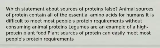 Which statement about sources of proteins false? Animal sources of protein contain all of the essential amino acids for humans It is difficult to meet most people's protein requirements without consuming animal proteins Legumes are an example of a high-protein plant food Plant sources of protein can easily meet most people's protein requirements