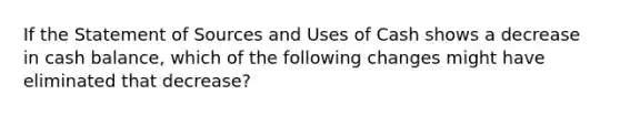 If the Statement of Sources and Uses of Cash shows a decrease in cash balance, which of the following changes might have eliminated that decrease?