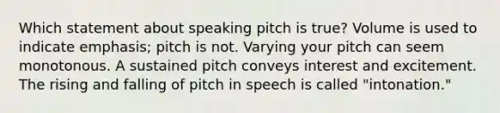 Which statement about speaking pitch is true? Volume is used to indicate emphasis; pitch is not. Varying your pitch can seem monotonous. A sustained pitch conveys interest and excitement. The rising and falling of pitch in speech is called "intonation."