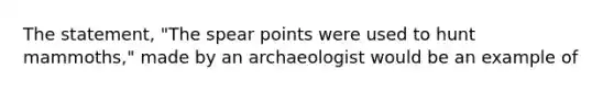 The statement, "The spear points were used to hunt mammoths," made by an archaeologist would be an example of