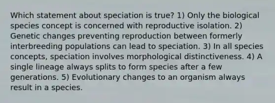 Which statement about speciation is true? 1) Only the biological species concept is concerned with reproductive isolation. 2) Genetic changes preventing reproduction between formerly interbreeding populations can lead to speciation. 3) In all species concepts, speciation involves morphological distinctiveness. 4) A single lineage always splits to form species after a few generations. 5) Evolutionary changes to an organism always result in a species.