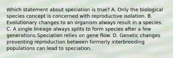 Which statement about speciation is true? A. Only the biological species concept is concerned with reproductive isolation. B. Evolutionary changes to an organism always result in a species. C. A single lineage always splits to form species after a few generations.Speciation relies on gene flow. D. Genetic changes preventing reproduction between formerly interbreeding populations can lead to speciation.