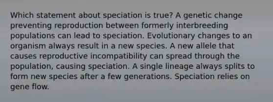 Which statement about speciation is true? A genetic change preventing reproduction between formerly interbreeding populations can lead to speciation. Evolutionary changes to an organism always result in a new species. A new allele that causes reproductive incompatibility can spread through the population, causing speciation. A single lineage always splits to form new species after a few generations. Speciation relies on gene flow.