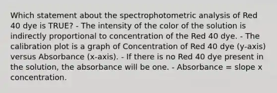 Which statement about the spectrophotometric analysis of Red 40 dye is TRUE? - The intensity of the color of the solution is indirectly proportional to concentration of the Red 40 dye. - The calibration plot is a graph of Concentration of Red 40 dye (y-axis) versus Absorbance (x-axis). - If there is no Red 40 dye present in the solution, the absorbance will be one. - Absorbance = slope x concentration.