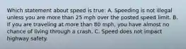 Which statement about speed is true: A. Speeding is not illegal unless you are more than 25 mph over the posted speed limit. B. If you are traveling at more than 80 mph, you have almost no chance of living through a crash. C. Speed does not impact highway safety.