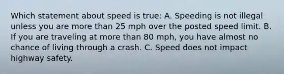 Which statement about speed is true: A. Speeding is not illegal unless you are more than 25 mph over the posted speed limit. B. If you are traveling at more than 80 mph, you have almost no chance of living through a crash. C. Speed does not impact highway safety.