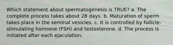 Which statement about spermatogenesis is TRUE? a. The complete process takes about 28 days. b. Maturation of sperm takes place in the seminal vesicles. c. It is controlled by follicle-stimulating hormone (FSH) and testosterone. d. The process is initiated after each ejaculation.