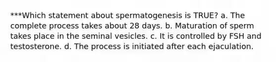 ***Which statement about spermatogenesis is TRUE? a. The complete process takes about 28 days. b. Maturation of sperm takes place in the seminal vesicles. c. It is controlled by FSH and testosterone. d. The process is initiated after each ejaculation.