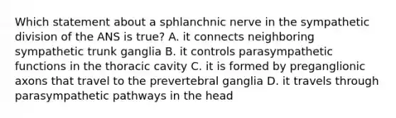 Which statement about a sphlanchnic nerve in the sympathetic division of the ANS is true? A. it connects neighboring sympathetic trunk ganglia B. it controls parasympathetic functions in the thoracic cavity C. it is formed by preganglionic axons that travel to the prevertebral ganglia D. it travels through parasympathetic pathways in the head