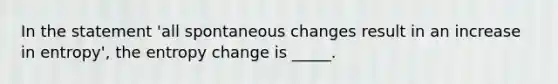 In the statement 'all spontaneous changes result in an increase in entropy', the entropy change is _____.