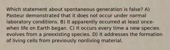 Which statement about spontaneous generation is false? A) Pasteur demonstrated that it does not occur under normal laboratory conditions. B) It apparently occurred at least once-when life on Earth began. C) It occurs every time a new species evolves from a preexisting species. D) It addresses the formation of living cells from previously nonliving material.