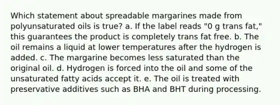 Which statement about spreadable margarines made from polyunsaturated oils is true? a. If the label reads "0 g trans fat," this guarantees the product is completely trans fat free. b. The oil remains a liquid at lower temperatures after the hydrogen is added. c. The margarine becomes less saturated than the original oil. d. Hydrogen is forced into the oil and some of the unsaturated fatty acids accept it. e. The oil is treated with preservative additives such as BHA and BHT during processing.