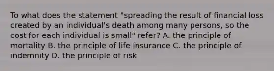 To what does the statement "spreading the result of financial loss created by an individual's death among many persons, so the cost for each individual is small" refer? A. the principle of mortality B. the principle of life insurance C. the principle of indemnity D. the principle of risk