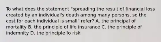 To what does the statement "spreading the result of financial loss created by an individual's death among many persons, so the cost for each individual is small" refer? A. the principal of mortality B. the principle of life insurance C. the principle of indemnity D. the principle fo risk