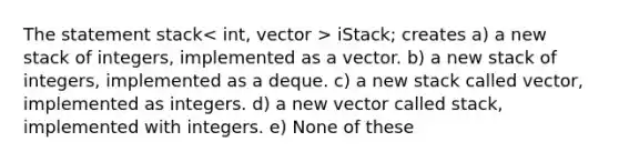 The statement stack > iStack; creates a) a new stack of integers, implemented as a vector. b) a new stack of integers, implemented as a deque. c) a new stack called vector, implemented as integers. d) a new vector called stack, implemented with integers. e) None of these