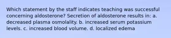 Which statement by the staff indicates teaching was successful concerning aldosterone? Secretion of aldosterone results in: a. decreased plasma osmolality. b. increased serum potassium levels. c. increased blood volume. d. localized edema