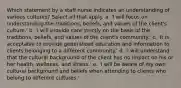 Which statement by a staff nurse indicates an understanding of various cultures? Select all that apply. a. 'I will focus on understanding the traditions, beliefs, and values of the client's culture.' b. 'I will provide care strictly on the basis of the traditions, beliefs, and values of the client's community.' c. 'It is acceptable to provide generalized education and information to clients belonging to a different community.' d. 'I will understand that the cultural background of the client has no impact on his or her health, wellness, and illness.' e. 'I will be aware of my own cultural background and beliefs when attending to clients who belong to different cultures.'