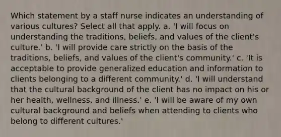 Which statement by a staff nurse indicates an understanding of various cultures? Select all that apply. a. 'I will focus on understanding the traditions, beliefs, and values of the client's culture.' b. 'I will provide care strictly on the basis of the traditions, beliefs, and values of the client's community.' c. 'It is acceptable to provide generalized education and information to clients belonging to a different community.' d. 'I will understand that the cultural background of the client has no impact on his or her health, wellness, and illness.' e. 'I will be aware of my own cultural background and beliefs when attending to clients who belong to different cultures.'