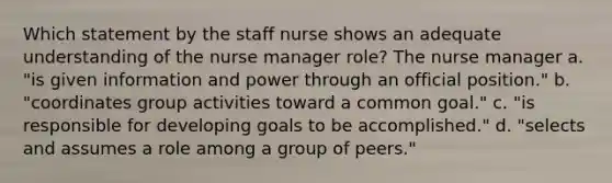 Which statement by the staff nurse shows an adequate understanding of the nurse manager role? The nurse manager a. "is given information and power through an official position." b. "coordinates group activities toward a common goal." c. "is responsible for developing goals to be accomplished." d. "selects and assumes a role among a group of peers."