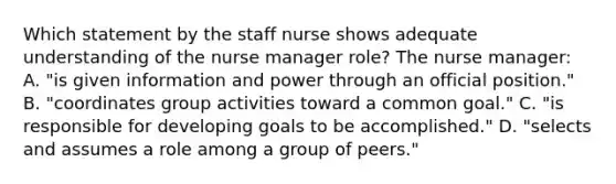 Which statement by the staff nurse shows adequate understanding of the nurse manager role? The nurse manager: A. "is given information and power through an official position." B. "coordinates group activities toward a common goal." C. "is responsible for developing goals to be accomplished." D. "selects and assumes a role among a group of peers."