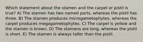 Which statement about the stamen and the carpel or pistil is true? A) The stamen has two named parts, whereas the pistil has three. B) The stamen produces microgametophytes, whereas the carpel produces megagametophytes. C) The carpel is yellow and the stamen is brown. D) The stamens are long, whereas the pistil is short. E) The stamen is always taller than the pistil.