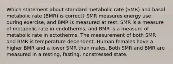 Which statement about standard metabolic rate (SMR) and basal metabolic rate (BMR) is correct? SMR measures energy use during exercise, and BMR is measured at rest. SMR is a measure of metabolic rate in endotherms, and BMR is a measure of metabolic rate in ectotherms. The measurement of both SMR and BMR is temperature dependent. Human females have a higher BMR and a lower SMR than males. Both SMR and BMR are measured in a resting, fasting, nonstressed state.