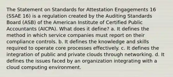 The Statement on Standards for Attestation Engagements 16 (SSAE 16) is a regulation created by the Auditing Standards Board (ASB) of the American Institute of Certified Public Accountants (AICPA). What does it define? a. It defines the method in which service companies must report on their compliance controls. b. It defines the knowledge and skills required to operate core processes effectively. c. It defines the integration of public and private clouds through networking. d. It defines the issues faced by an organization integrating with a cloud computing environment.