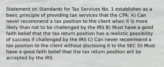 Statement on Standards for Tax Services No. 1 establishes as a basic principle of providing tax services that the CPA: A) Can never recommend a tax position to the client when it is more likely than not to be challenged by the IRS B) Must have a good faith belief that the tax return position has a realistic possibility of success if challenged by the IRS C) Can never recommend a tax position to the client without disclosing it to the SEC D) Must have a good faith belief that the tax return position will be accepted by the IRS