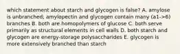 which statement about starch and glycogen is false? A. amylose is unbranched; amylopectin and glycogen contain many (a1->6) branches B. both are homopolymers of glucose C. both serve primarily as structural elements in cell walls D. both starch and glycogen are energy-storage polysaccharides E. glycogen is more extensively branched than starch