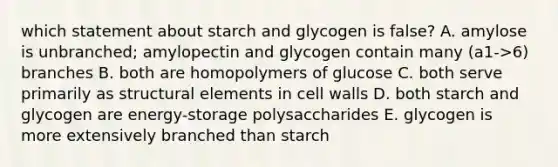 which statement about starch and glycogen is false? A. amylose is unbranched; amylopectin and glycogen contain many (a1->6) branches B. both are homopolymers of glucose C. both serve primarily as structural elements in cell walls D. both starch and glycogen are energy-storage polysaccharides E. glycogen is more extensively branched than starch