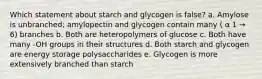 Which statement about starch and glycogen is false? a. Amylose is unbranched; amylopectin and glycogen contain many ( α 1 → 6) branches b. Both are heteropolymers of glucose c. Both have many -OH groups in their structures d. Both starch and glycogen are energy storage polysaccharides e. Glycogen is more extensively branched than starch